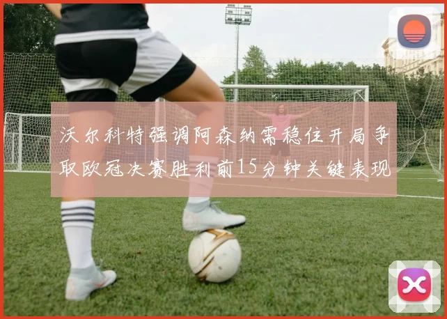 沃尔科特强调阿森纳需稳住开局争取欧冠决赛胜利前15分钟关键表现