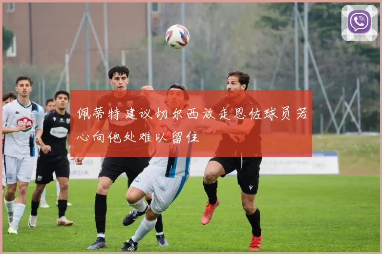 佩蒂特建议切尔西放走恩佐球员若心向他处难以留住