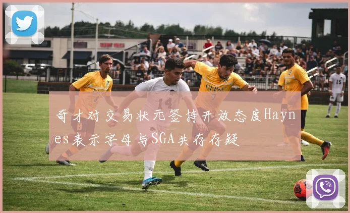 奇才对交易状元签持开放态度Haynes表示字母与SGA共存存疑