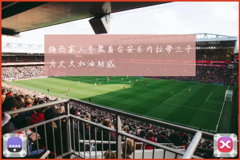 梅西家人齐聚看台安东内拉带三子为丈夫加油助威