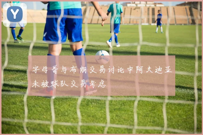字母哥与布朗交易讨论中阿夫迪亚未被球队交易考虑
