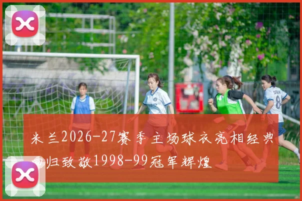 米兰2026-27赛季主场球衣亮相经典回归致敬1998-99冠军辉煌