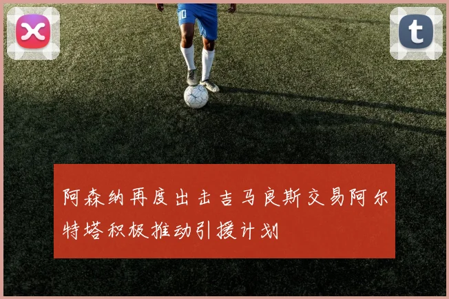 阿森纳再度出击吉马良斯交易阿尔特塔积极推动引援计划