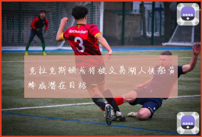 克拉克斯顿或将被交易湖人快船黄蜂成潜在目标
