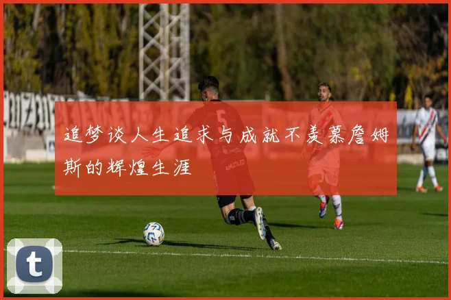 追梦谈人生追求与成就不羡慕詹姆斯的辉煌生涯